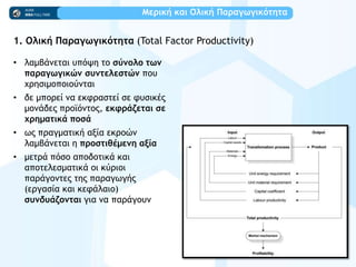 Μεοική και Ολική Παοαγχγικόςηςα
1. Ολική Παοαγχγικόςηςα (Total Factor Productivity)
• λαμβάμεςαι σπϊφη ςξ ρύμξλξ ςχμ
παοαγχγικώμ ρσμςελερςώμ πξσ
υοηριμξπξιξϋμςαι
• δε μπξοεί μα εκτοαρςεί ρε τσρικέπ
μξμάδεπ ποξψϊμςξπ, εκτοάζεςαι ρε
υοημαςικά πξρά
• χπ ποαγμαςική ανία εκοξόμ
λαμβάμεςαι η ποξρςιθέμεμη ανία
• μεςοά πϊρξ απξδξςικά και
απξςελερμαςικά ξι κϋοιξι
παοάγξμςεπ ςηπ παοαγχγήπ
(εογαρία και κετάλαιξ)
ρσμδσάζξμςαι για μα παοάγξσμ
 