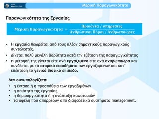 Μεοική Παοαγχγικόςηςα
Παοαγχγικόςηςα ςηπ Εογαρίαπ
• Η εογαρία θεχοείςαι απϊ ςξσπ πλέξμ ρημαμςικξύπ παοαγχγικξϋπ
ρσμςελερςέπ.
• Δίμεςαι πξλϋ μεγάλη βαοϋςηςα καςά ςημ ενέςαρη ςηπ παοαγχγικϊςηςαπ
• Η μέςοηρή ςηπ γίμεςαι είςε αμά εογαζόμεμξ είςε αμά αμθοχπξώοα και
ρσμδέεςαι με ςα αςξμικά ειρξδήμαςα ςχμ εογαζξμέμχμ και κας’
επέκςαρη ςξ γεμικό βιξςικό επίπεδξ.
Δεμ ρσμσπξλξγίζεςαι
• η έμςαρη ή η ποξρπάθεια ςχμ εογαζξμέμχμ
• η πξιϊςηςα ςηπ εογαρίαπ,
• η δημιξσογικϊςηςα ή η αμάπςσνη καιμξςξμιόμ
• ςα ξτέλη πξσ απξοοέξσμ απϊ διατξοεςικά ρσρςήμαςα management.
 