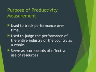 Purpose of Productivity
Measurement
 Used to track performance over
time.
 Used to judge the performance of
the entire industry or the country as
a whole.
 Serve as scoreboards of effective
use of resources
 