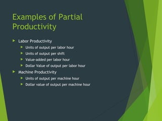 Examples of Partial
Productivity
 Labor Productivity
 Units of output per labor hour
 Units of output per shift
 Value-added per labor hour
 Dollar Value of output per labor hour
 Machine Productivity
 Units of output per machine hour
 Dollar value of output per machine hour
 