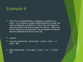 Example 4:
 Time for an automechanic to diagnose a problem is 2
hours. If a computer trouble shooting device is used, the
time to diagnose a problem is 1 hour, but will spend an
extra hour each morning to adjust the device. What will
be the impact on productivity if he purchases the device?
Assume operations at 8 hours per day.
 Answer:
 Current productivity = 8 hrs/day * 1 prob / 2 hrs. = 4
prob / day
 New productivity = 7 hrs/day * 1 prob / 1 hr = 7 prob /
day
 