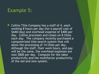 Example 5:
 Collins Title Company has a staff of 4, each
working 8 hours per day (for a payroll cost of
$640/day) and overhead expense of $400 per
day. Collins processes and closes on 8 titles
each day. The company recently purchased a
computerized title-search system that will
allow the processing of 14 titles per day.
Although the staff, their work hours, and pay
will be the same, the overhead expenses are
now $800 per day. Compute for the labor
productivity and the multifactor productivity
of the old and new system.
 