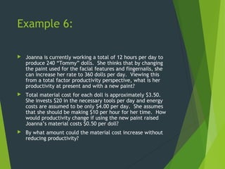 Example 6:
 Joanna is currently working a total of 12 hours per day to
produce 240 “Tommy” dolls. She thinks that by changing
the paint used for the facial features and fingernails, she
can increase her rate to 360 dolls per day. Viewing this
from a total factor productivity perspective, what is her
productivity at present and with a new paint?
 Total material cost for each doll is approximately $3.50.
She invests $20 in the necessary tools per day and energy
costs are assumed to be only $4.00 per day. She assumes
that she should be making $10 per hour for her time. How
would productivity change if using the new paint raised
Joanna’s material costs $0.50 per doll?
 By what amount could the material cost increase without
reducing productivity?
 