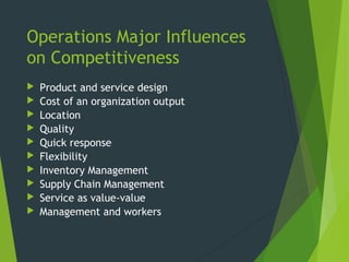 Operations Major Influences
on Competitiveness
 Product and service design
 Cost of an organization output
 Location
 Quality
 Quick response
 Flexibility
 Inventory Management
 Supply Chain Management
 Service as value-value
 Management and workers
 