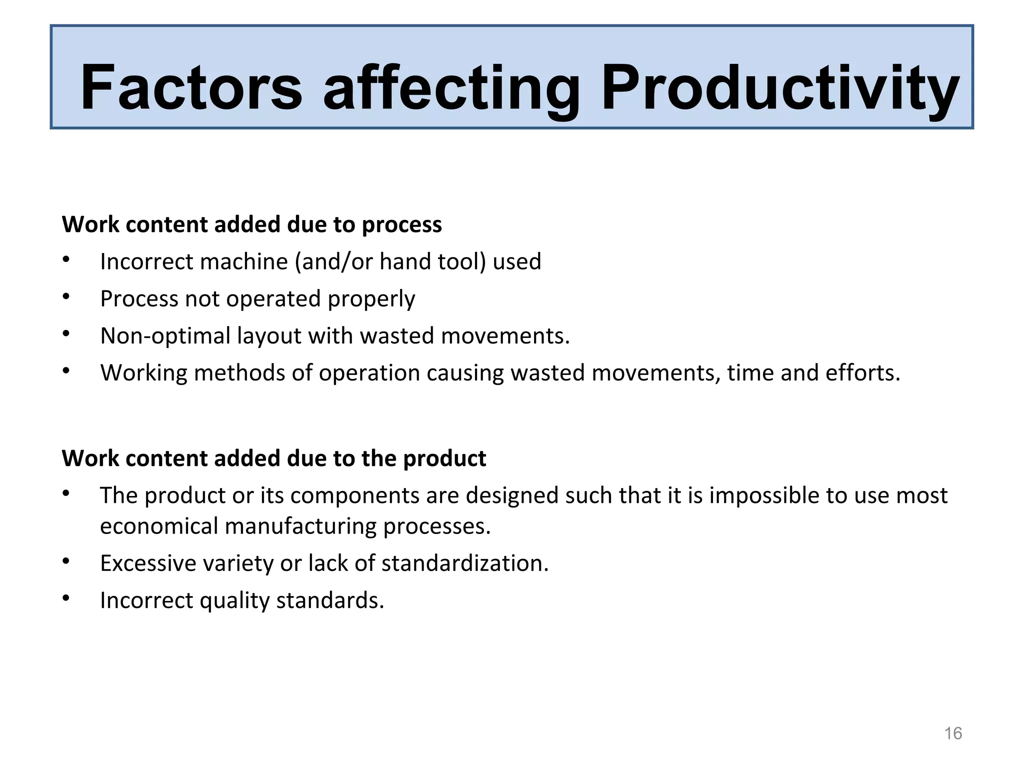 Factors affecting Productivity
Work content added due to process
• Incorrect machine (and/or hand tool) used
• Process not operated properly
• Non-optimal layout with wasted movements.
• Working methods of operation causing wasted movements, time and efforts.
16
Work content added due to the product
• The product or its components are designed such that it is impossible to use most
economical manufacturing processes.
• Excessive variety or lack of standardization.
• Incorrect quality standards.
 