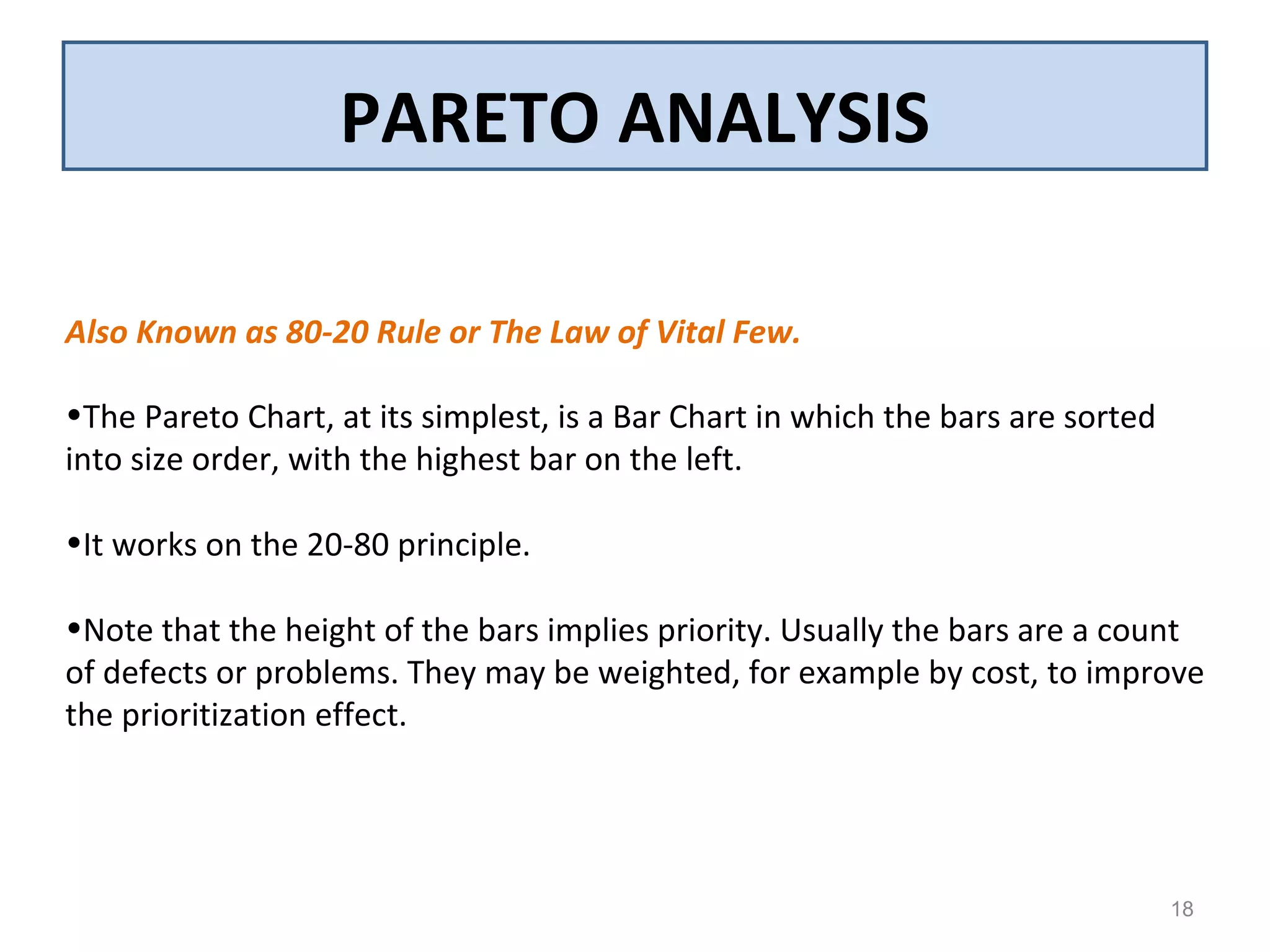 PARETO ANALYSIS
18
Also Known as 80-20 Rule or The Law of Vital Few.
•The Pareto Chart, at its simplest, is a Bar Chart in which the bars are sorted
into size order, with the highest bar on the left.
•It works on the 20-80 principle.
•Note that the height of the bars implies priority. Usually the bars are a count
of defects or problems. They may be weighted, for example by cost, to improve
the prioritization effect.
 
