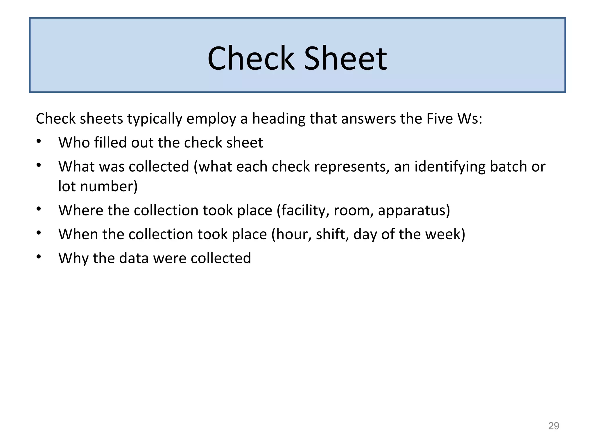 Check sheets typically employ a heading that answers the Five Ws:
• Who filled out the check sheet
• What was collected (what each check represents, an identifying batch or
lot number)
• Where the collection took place (facility, room, apparatus)
• When the collection took place (hour, shift, day of the week)
• Why the data were collected
29
Check Sheet
 
