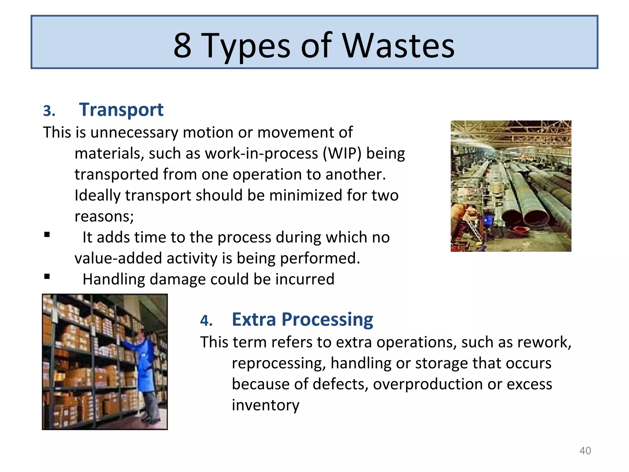 8 Types of Wastes
40
3. Transport
This is unnecessary motion or movement of
materials, such as work-in-process (WIP) being
transported from one operation to another.
Ideally transport should be minimized for two
reasons;
 It adds time to the process during which no
value-added activity is being performed.
 Handling damage could be incurred
4. Extra Processing
This term refers to extra operations, such as rework,
reprocessing, handling or storage that occurs
because of defects, overproduction or excess
inventory
 