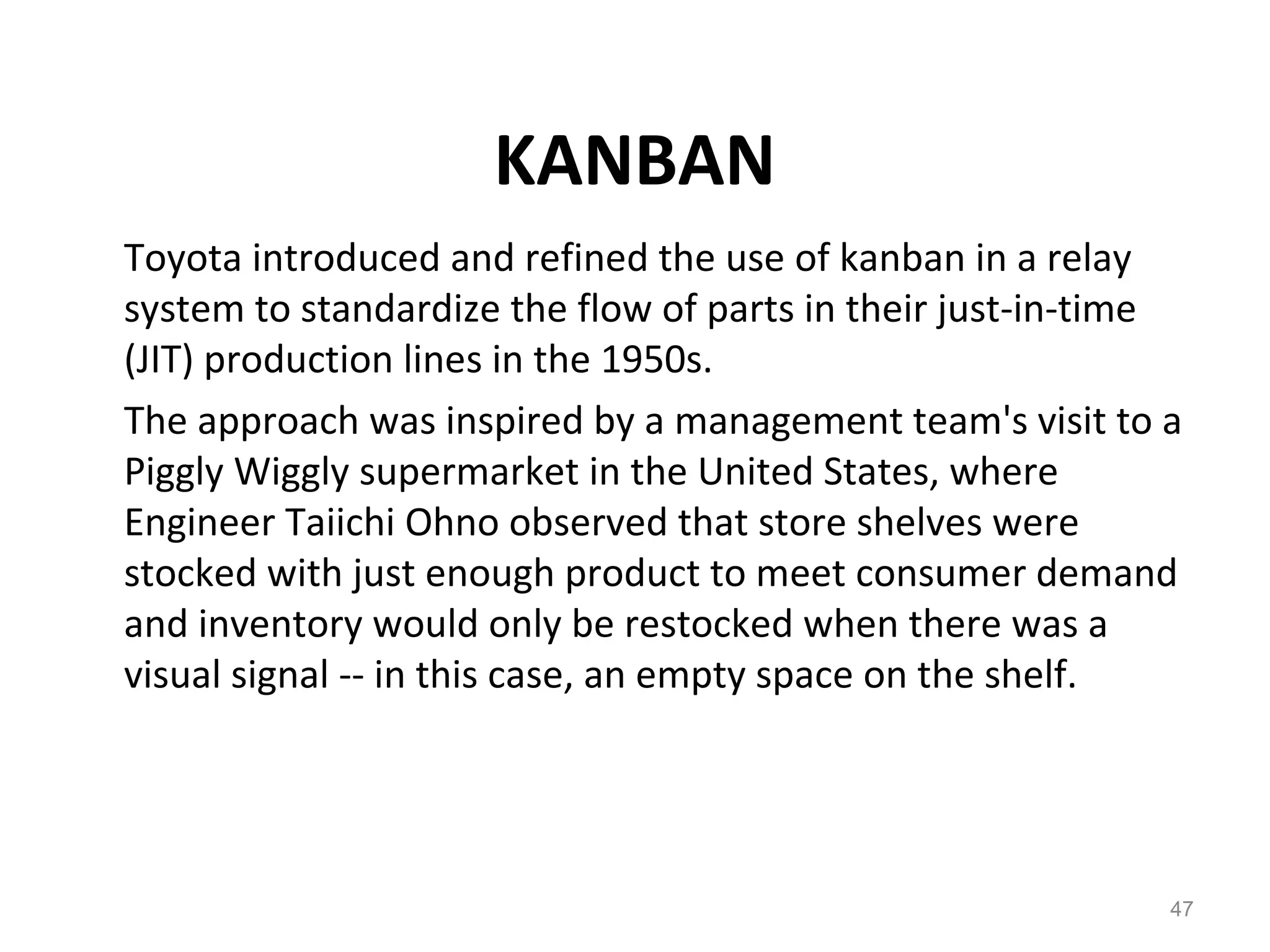 KANBAN
Toyota introduced and refined the use of kanban in a relay
system to standardize the flow of parts in their just-in-time
(JIT) production lines in the 1950s.
The approach was inspired by a management team's visit to a
Piggly Wiggly supermarket in the United States, where
Engineer Taiichi Ohno observed that store shelves were
stocked with just enough product to meet consumer demand
and inventory would only be restocked when there was a
visual signal -- in this case, an empty space on the shelf.
47
 
