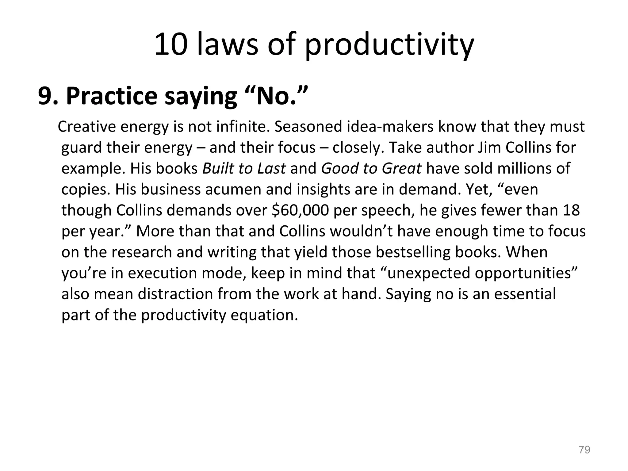 10 laws of productivity
9. Practice saying “No.”
Creative energy is not infinite. Seasoned idea-makers know that they must
guard their energy – and their focus – closely. Take author Jim Collins for
example. His books Built to Last and Good to Great have sold millions of
copies. His business acumen and insights are in demand. Yet, “even
though Collins demands over $60,000 per speech, he gives fewer than 18
per year.” More than that and Collins wouldn’t have enough time to focus
on the research and writing that yield those bestselling books. When
you’re in execution mode, keep in mind that “unexpected opportunities”
also mean distraction from the work at hand. Saying no is an essential
part of the productivity equation.
79
 