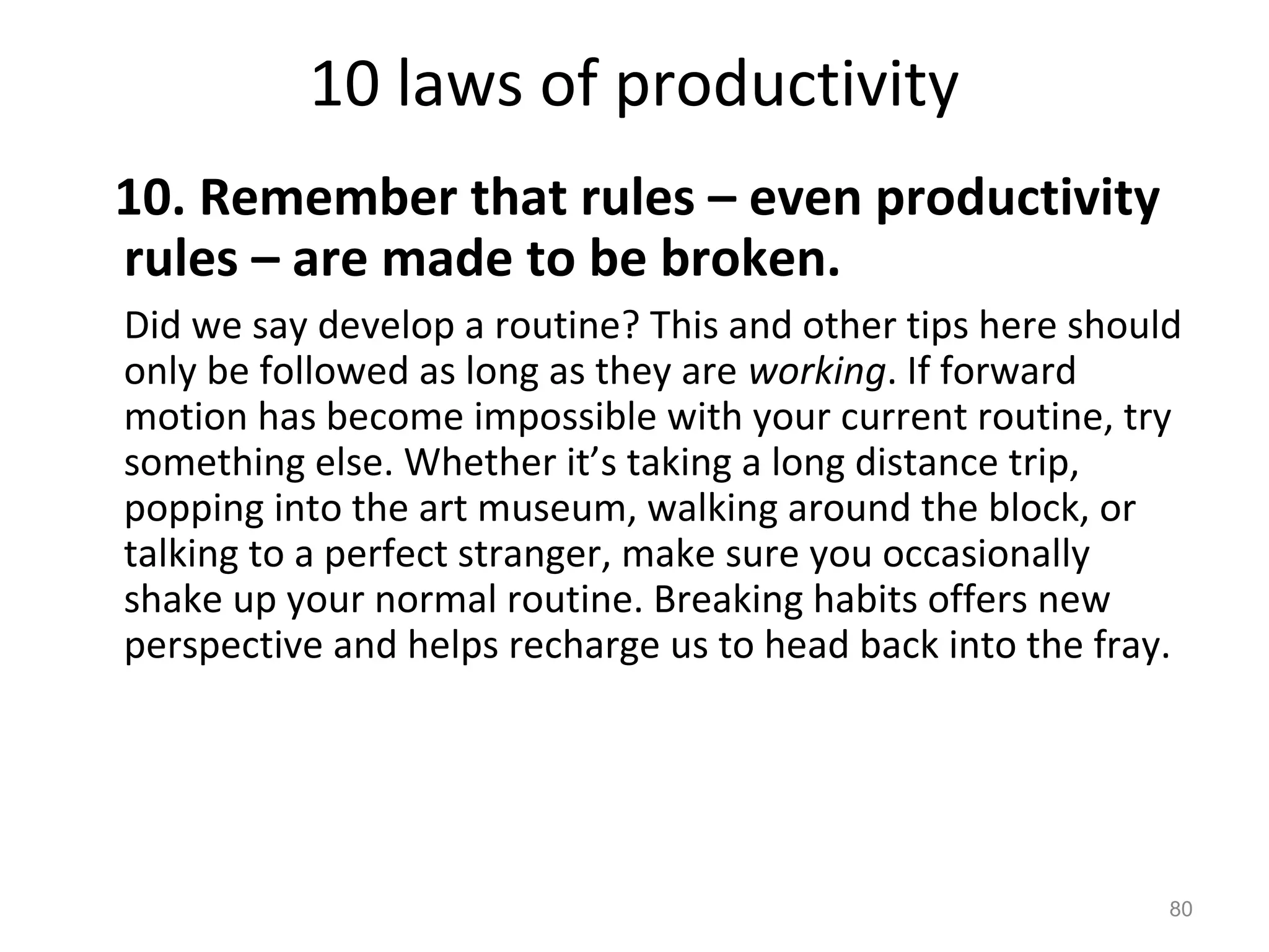 10 laws of productivity
10. Remember that rules – even productivity
rules – are made to be broken.
Did we say develop a routine? This and other tips here should
only be followed as long as they are working. If forward
motion has become impossible with your current routine, try
something else. Whether it’s taking a long distance trip,
popping into the art museum, walking around the block, or
talking to a perfect stranger, make sure you occasionally
shake up your normal routine. Breaking habits offers new
perspective and helps recharge us to head back into the fray.
80
 
