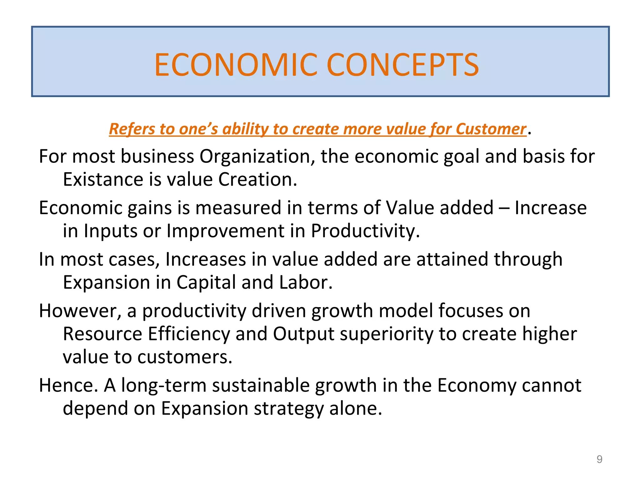Refers to one’s ability to create more value for Customer.
For most business Organization, the economic goal and basis for
Existance is value Creation.
Economic gains is measured in terms of Value added – Increase
in Inputs or Improvement in Productivity.
In most cases, Increases in value added are attained through
Expansion in Capital and Labor.
However, a productivity driven growth model focuses on
Resource Efficiency and Output superiority to create higher
value to customers.
Hence. A long-term sustainable growth in the Economy cannot
depend on Expansion strategy alone.
9
ECONOMIC CONCEPTS
 