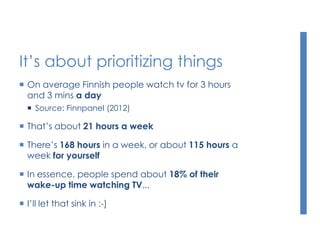 It’s about prioritizing things
 On average Finnish people watch tv for 3 hours
and 3 mins a day
 Source: Finnpanel (2012)
 That’s about 21 hours a week
 There’s 168 hours in a week, or about 115 hours a
week for yourself
 In essence, people spend about 18% of their
wake-up time watching TV...
 I’ll let that sink in :-)
 