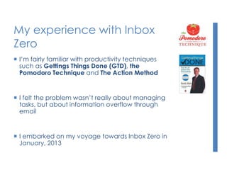 My experience with Inbox
Zero
 I’m fairly familiar with productivity techniques
such as Gettings Things Done (GTD), the
Pomodoro Technique and The Action Method
 I felt the problem wasn’t really about managing
tasks, but about information overflow through
email
 I embarked on my voyage towards Inbox Zero in
January, 2013
 