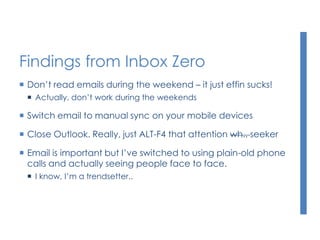 Findings from Inbox Zero
 Don’t read emails during the weekend – it just effin sucks!
 Actually, don’t work during the weekends
 Switch email to manual sync on your mobile devices
 Close Outlook. Really, just ALT-F4 that attention wh.. seeker
 Email is important but I’ve switched to using plain-old phone
calls and actually seeing people face to face.
 I know, I’m a trendsetter..
 