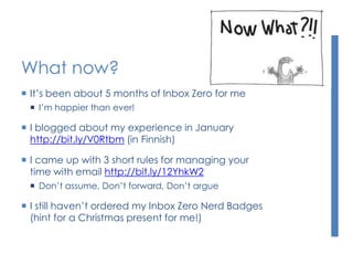 What now?
 It’s been about 5 months of Inbox Zero for me
 I’m happier than ever!
 I blogged about my experience in January
http://bit.ly/V0Rtbm (in Finnish)
 I came up with 3 short rules for managing your
time with email http://bit.ly/12YhkW2
 Don’t assume, Don’t forward, Don’t argue
 I still haven’t ordered my Inbox Zero Nerd Badges
(hint for a Christmas present for me!)
 