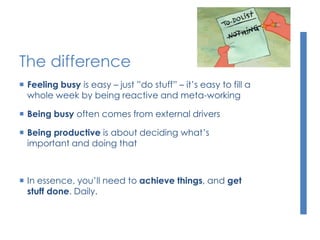 The difference
 Feeling busy is easy – just ”do stuff” – it’s easy to fill a
whole week by being reactive and meta-working
 Being busy often comes from external drivers
 Being productive is about deciding what’s
important and doing that
 In essence, you’ll need to achieve things, and get
stuff done. Daily.
 