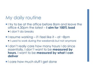 My daily routine
 I try to be at the office before 8am and leave the
office 4.30pm the latest – I aim for 100% load
 I don’t do breaks
 I resume working – if I feel like it – at ~8pm
 I used to work during the weekends but not anymore
 I don’t really care how many hours I do since
essentially, I don’t want to be measured by
hours, I want to be measured by what I can
deliver
 I care how much stuff I get done
 