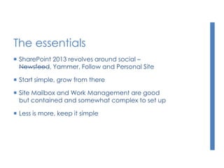 The essentials
 SharePoint 2013 revolves around social –
Newsfeed, Yammer, Follow and Personal Site
 Start simple, grow from there
 Site Mailbox and Work Management are good
but contained and somewhat complex to set up
 Less is more, keep it simple
 