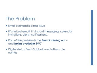 The Problem
 Email overload is a real issue
 It’s not just email: It’s instant messaging, calendar
invitations, alerts, notifications..
 Part of the problem is the fear of missing out –
and being available 24/7
 Digital detox, Tech Sabbath and other cute
names
 