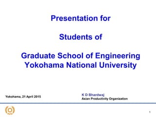 Presentation for
Students of
Graduate School of Engineering
Yokohama National University
1
K D Bhardwaj
Asian Productivity Organization
Yokohama, 21 April 2015
 