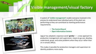 Visible management/visual factory
A system of ‘visible management’ enable everyone involved in the
process to understand how individual parts of the plant are
performing so they can contribute to meeting performance
requirements.
• The Control Board
• Open Information Centers
Jaguar has adopted a Japanese word ‘gemba’ — a new approach to
production management and supervision, means to go see, develop,
understand, grasp, and solve problems when they occur rather than
sit in remote offices.
This makes it possible for production managers and supervisors to
identify problems more easily.
 