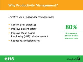 Why Productivity Management?
Effective use of pharmacy resources can:
 Control drug expenses
 Improve patient safety
 Improve Value Based
Purchasing (VBP) reimbursement
 Reduce readmission rates
80%
Drug expense
percent of total
pharmacy costs
 