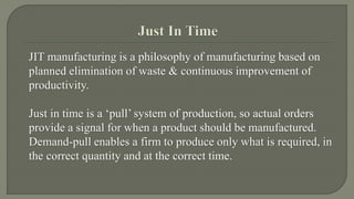 JIT manufacturing is a philosophy of manufacturing based on 
planned elimination of waste & continuous improvement of 
productivity. 
Just in time is a ‘pull’ system of production, so actual orders 
provide a signal for when a product should be manufactured. 
Demand-pull enables a firm to produce only what is required, in 
the correct quantity and at the correct time. 
 