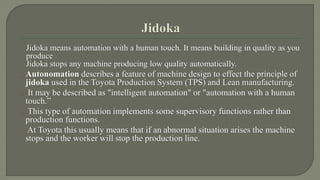 Jidoka means automation with a human touch. It means building in quality as you 
produce 
Jidoka stops any machine producing low quality automatically. 
Autonomation describes a feature of machine design to effect the principle of 
jidoka used in the Toyota Production System (TPS) and Lean manufacturing. 
It may be described as "intelligent automation" or "automation with a human 
touch.” 
This type of automation implements some supervisory functions rather than 
production functions. 
At Toyota this usually means that if an abnormal situation arises the machine 
stops and the worker will stop the production line. 
 