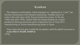  The Japanese word kanban, which translates as ‘‘signboard or Card,’’ has 
become synonymous with demand scheduling.1 Kanban traces its 
roots to the early days of the Toyota production system. In the late 
1940s and early 1950s, Taiichi Onho developed kanbans to control 
production between processes and to implement Just in Time (JIT) 
manufacturing at Toyota manufacturing plants in Japan. 
 These ideas did not gain worldwide acceptance until the global recession in 
theKANBAN MADE SIMPLE 
1970s. 
 