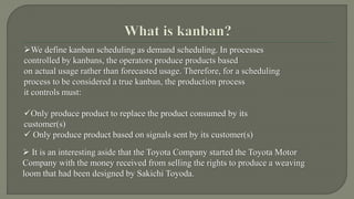 We define kanban scheduling as demand scheduling. In processes 
controlled by kanbans, the operators produce products based 
on actual usage rather than forecasted usage. Therefore, for a scheduling 
process to be considered a true kanban, the production process 
it controls must: 
Only produce product to replace the product consumed by its 
customer(s) 
 Only produce product based on signals sent by its customer(s) 
 It is an interesting aside that the Toyota Company started the Toyota Motor 
Company with the money received from selling the rights to produce a weaving 
loom that had been designed by Sakichi Toyoda. 
 