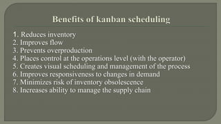 1. Reduces inventory 
2. Improves flow 
3. Prevents overproduction 
4. Places control at the operations level (with the operator) 
5. Creates visual scheduling and management of the process 
6. Improves responsiveness to changes in demand 
7. Minimizes risk of inventory obsolescence 
8. Increases ability to manage the supply chain 
 