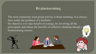The most commonly used group activity is brain storming. It is always 
done under the guidance of a faciliator. 
the objective is to take benefit of synergy, by involving all the 
participants and obtain the benefits of collective thinking though a 
brainstorming session. 
 