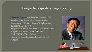 Genechi Taguchi was born in Japan in 1924. 
Worked with Electronic Communication 
Laboratory (ECL) of Nippon Telephone and 
Telegraph Co.(1949-61). 
Major contribution has been to standardize and 
simplify the use of the DESIGN OF 
EXPERIMENTS techniques. 
Published many books and papers on the 
subject 
 