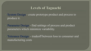  System Design - create prototype product and process to 
produce it. 
 Parameter Design - find settings of process and product 
parameters which minimize variability. 
 Tolerance Design - tradeoff between loss to consumer and 
manufacturing costs 
 