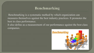 Benchmarking is a systematic method by which organization can 
measures themselves against the best industry practices. It promotes the 
best in class performance. 
It also define as a measurement of our performance against the best class 
companies. 
 
