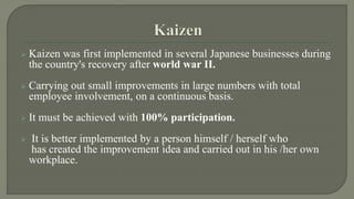 Kaizen was first implemented in several Japanese businesses during 
the country's recovery after world war II. 
 Carrying out small improvements in large numbers with total 
employee involvement, on a continuous basis. 
 It must be achieved with 100% participation. 
 It is better implemented by a person himself / herself who 
has created the improvement idea and carried out in his /her own 
workplace. 
 