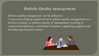 Holistic quality management can be defined as 
“a movement helping organizations to address quality management as a 
business strategy, to enhance quality of management, resulting in 
empowered employees, committed customers, supporting suppliers and 
breakthrough business results.” 
 