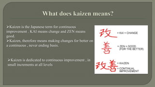 Kaizen is the Japanese term for continuous 
improvement . KAI means change and ZEN means 
good. 
Kaizen, therefore means making changes for better on 
a continuous , never ending basis. 
Kaizen is dedicated to continuous improvement , in 
small increments at all levels 
 