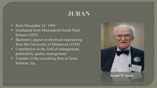  Born December 24, 1904 
 Graduated from Minneapolis South High 
School (1920) 
 Bachelor's degree in electrical engineering 
from the University of Minnesota (1924) 
 Contribution in the field of management, 
particularly quality management 
 Founder of the consulting firm of Juran 
Institute, Inc. 
Joseph M. Juran 
 