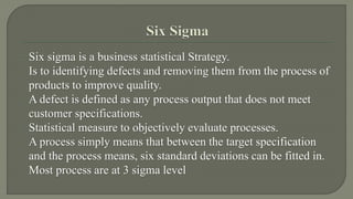 Six sigma is a business statistical Strategy. 
Is to identifying defects and removing them from the process of 
products to improve quality. 
A defect is defined as any process output that does not meet 
customer specifications. 
Statistical measure to objectively evaluate processes. 
A process simply means that between the target specification 
and the process means, six standard deviations can be fitted in. 
Most process are at 3 sigma level 
 