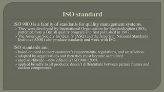  ISO 9000 is a family of standards for quality management systems. 
They were developed by International Organization for Standardization (ISO), 
patterned from a British quality program and first published in 1987. 
The American Society for Quality (ASQ) and the American National Standards 
Institute (ANSI) also produce standards and work with ISO. 
 ISO standards are: 
based on need to meet customer’s requirements, regulations, and satisfaction. 
adopted by organizations and then they must become accredited. 
used worldwide—new edition is ISO 9001:2008. 
applied broadly to all products; doesn’t differentiate between picture frames and 
nuclear components. 
 