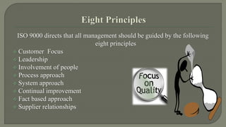 ISO 9000 directs that all management should be guided by the following 
eight principles 
 Customer Focus 
 Leadership 
 Involvement of people 
 Process approach 
 System approach 
 Continual improvement 
 Fact based approach 
 Supplier relationships 
 