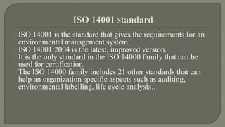 ISO 14001 is the standard that gives the requirements for an 
environmental management system. 
ISO 14001:2004 is the latest, improved version. 
It is the only standard in the ISO 14000 family that can be 
used for certification. 
The ISO 14000 family includes 21 other standards that can 
help an organization specific aspects such as auditing, 
environmental labelling, life cycle analysis… 
 