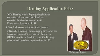Dr. Deming was in Japan giving lectures 
on statistical process control and was 
recorded for distribution and profit. 
Funds were donated to JUSE 
Kenichi Koyanagi, the managing director of the 
Japanese Union of Scientists and Engineers 
(JUSE), used those funds to create the Deming 
prize to individuals or organizations in 1951. 
W. Edwards deming 
Based ideas on continuous improvement 
 