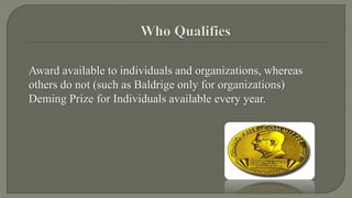 Award available to individuals and organizations, whereas 
others do not (such as Baldrige only for organizations) 
Deming Prize for Individuals available every year. 
 