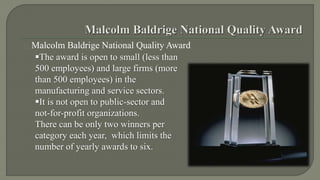 Malcolm Baldrige National Quality Award 
The award is open to small (less than 
500 employees) and large firms (more 
than 500 employees) in the 
manufacturing and service sectors. 
It is not open to public-sector and 
not-for-profit organizations. 
There can be only two winners per 
category each year, which limits the 
number of yearly awards to six. 
 