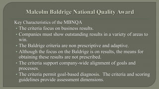 Key Characteristics of the MBNQA 
• The criteria focus on business results. 
• Companies must show outstanding results in a variety of areas to 
win. 
• The Baldrige criteria are non prescriptive and adaptive. 
• Although the focus on the Baldrige is on results, the means for 
obtaining these results are not prescribed. 
• The criteria support company-wide alignment of goals and 
processes. 
• The criteria permit goal-based diagnosis. The criteria and scoring 
guidelines provide assessment dimensions. 
 