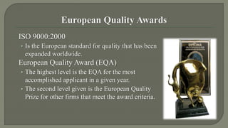 ISO 9000:2000 
• Is the European standard for quality that has been 
expanded worldwide. 
European Quality Award (EQA) 
• The highest level is the EQA for the most 
accomplished applicant in a given year. 
• The second level given is the European Quality 
Prize for other firms that meet the award criteria. 
 