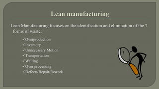 Lean Manufacturing focuses on the identification and elimination of the 7 
forms of waste: 
Overproduction 
Inventory 
Unnecessary Motion 
Transportation 
Waiting 
Over processing 
Defects/Repair/Rework 
 